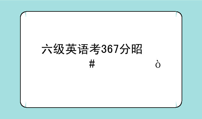 六级英语考367分是什么水平？