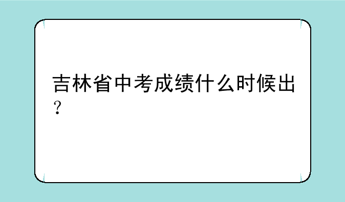 吉林省中考成绩什么时候出？