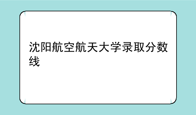 沈阳航空航天大学录取分数线