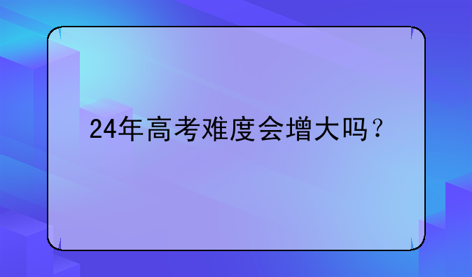 24年高考难度会增大吗？