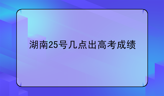 湖南25号几点出高考成绩