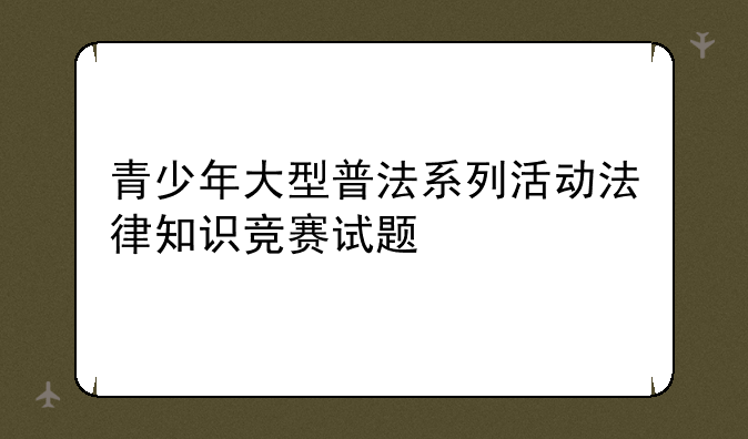 青少年大型普法系列活动法律知识竞赛试题