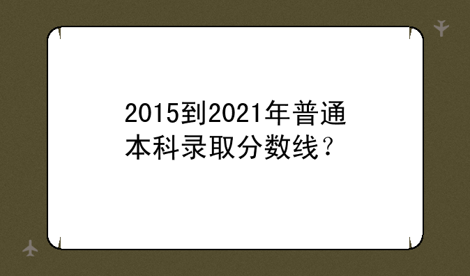 2015到2021年普通本科录取分数线？