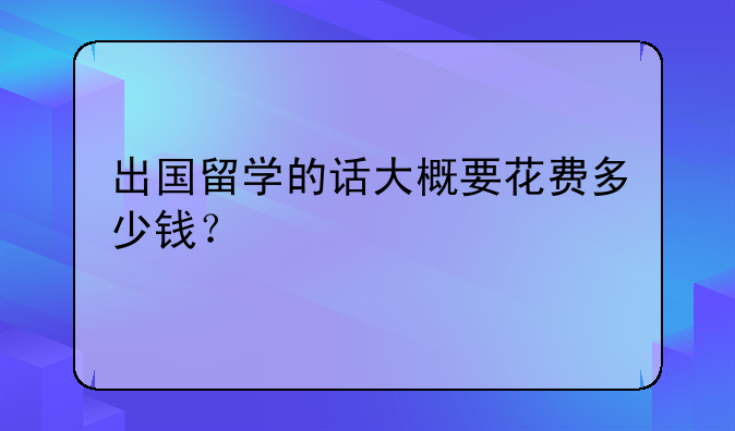 出国留学的话大概要花费多少钱？