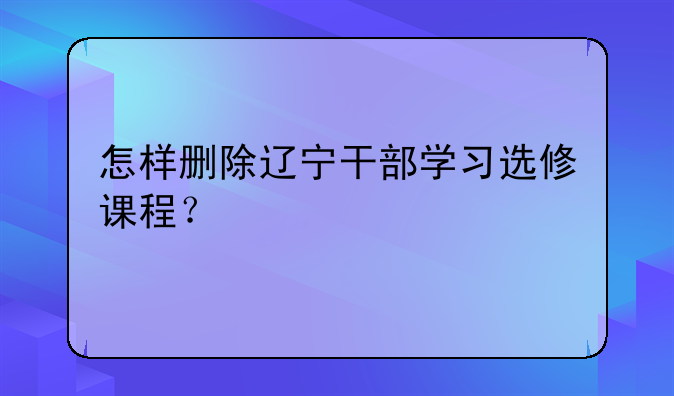 怎样删除辽宁干部学习选修课程？