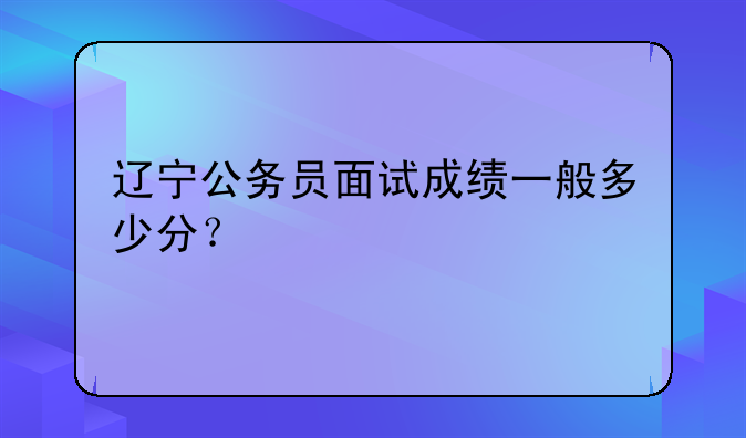 辽宁公务员面试成绩一般多少分？