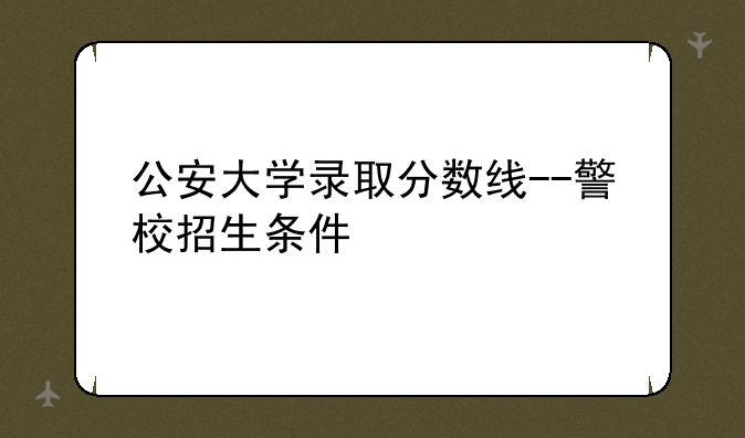 公安大学录取分数线--警校招生条件