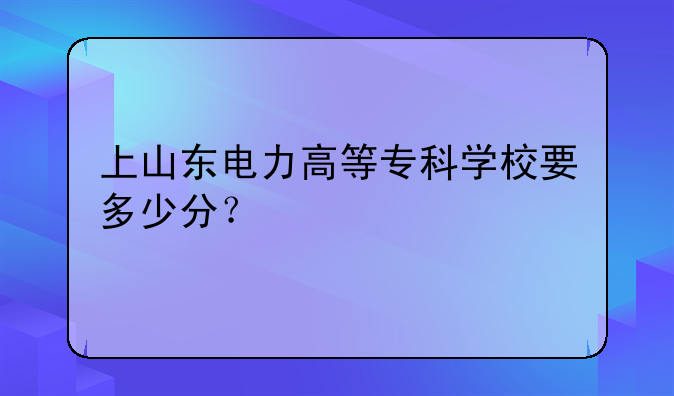 上山东电力高等专科学校要多少分？