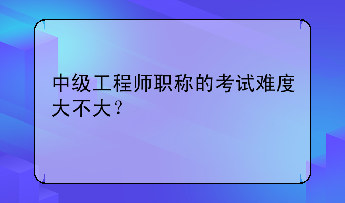 中级工程师职称的考试难度大不大？