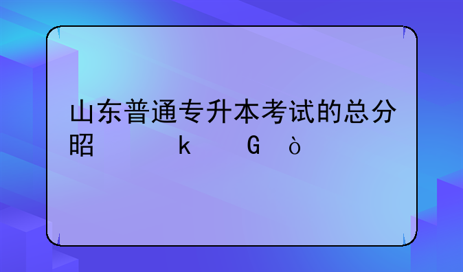山东普通专升本考试的总分是多少？