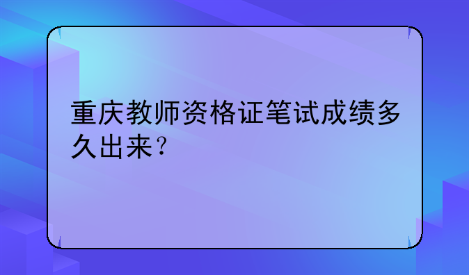 重庆教师资格证笔试成绩多久出来？