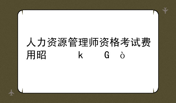 人力资源管理师资格考试费用是多少？