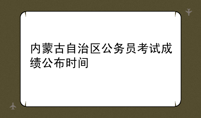 内蒙古自治区公务员考试成绩公布时间