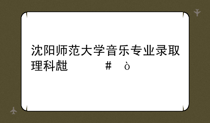 沈阳师范大学音乐专业录取理科生么？