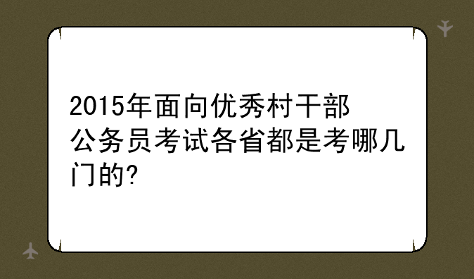 2015年面向优秀村干部公务员考试各省都是考哪几门的?