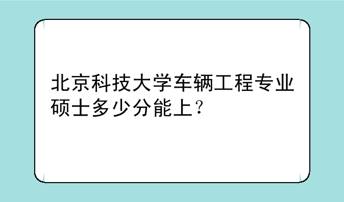 北京科技大学车辆工程专业硕士多少分能上？