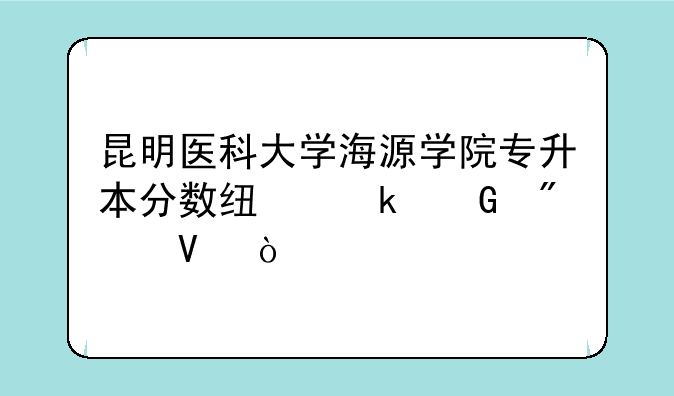 昆明医科大学海源学院专升本分数线多少分啊？