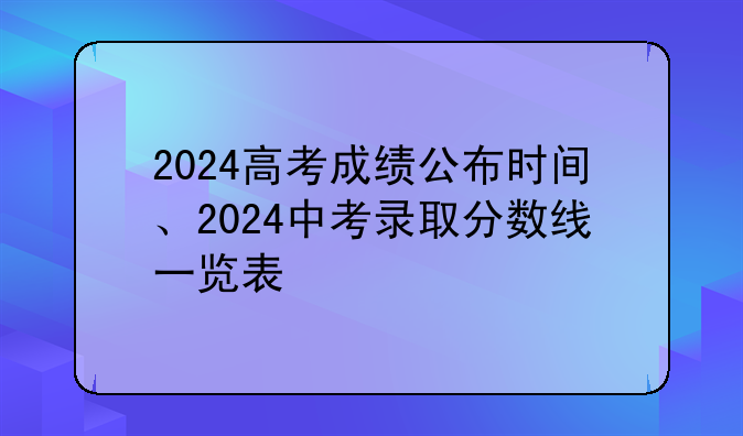 2024高考成绩公布时间、2024中考录取分数线一览表