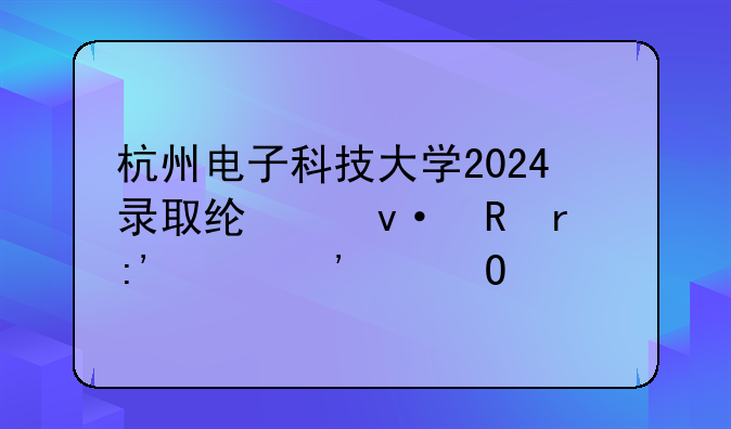 杭州电子科技大学2024录取线;杭电最厉害三个专业