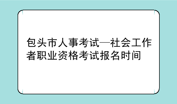 包头市人事考试—社会工作者职业资格考试报名时间