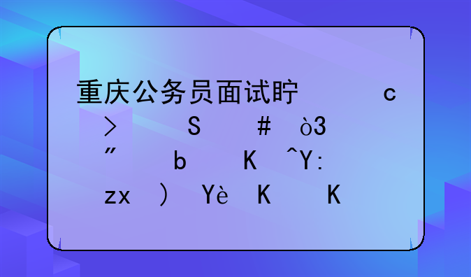 重庆公务员面试真题及答案，一般是以哪种题型为主啊？面试好多时间