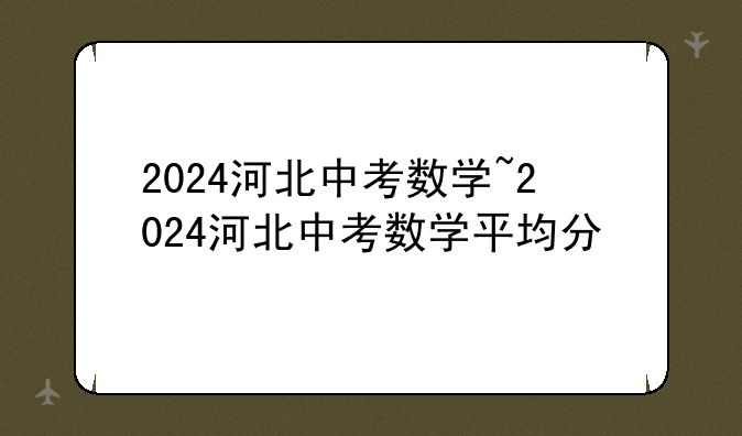 2024河北中考数学~2024河北中考数学平均分