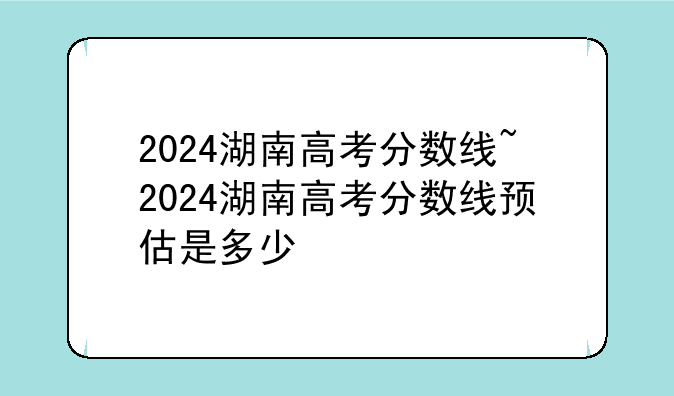 2024湖南高考分数线~2024湖南高考分数线预估是多少
