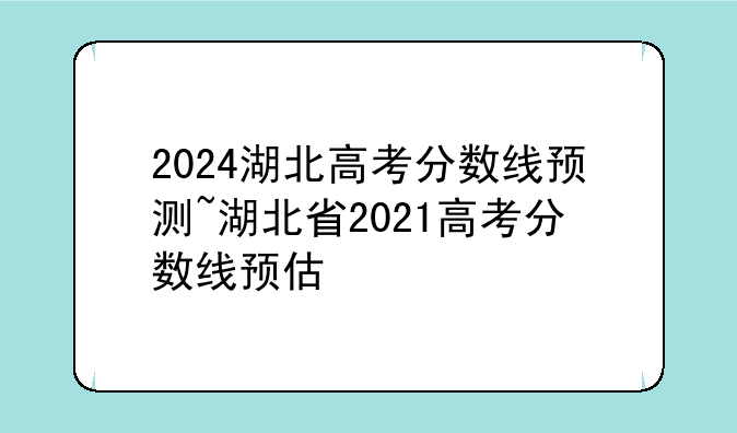 2024湖北高考分数线预测~湖北省2021高考分数线预估