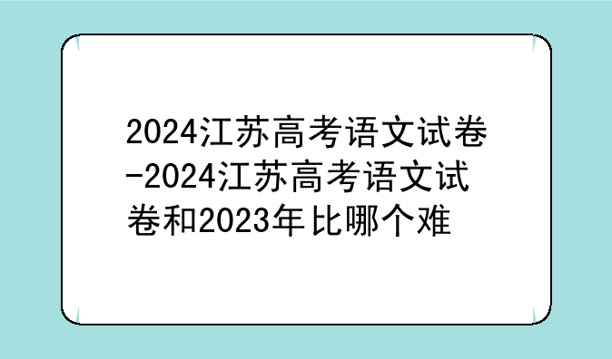2024江苏高考语文试卷-2024江苏高考语文试卷和2023年比哪个难