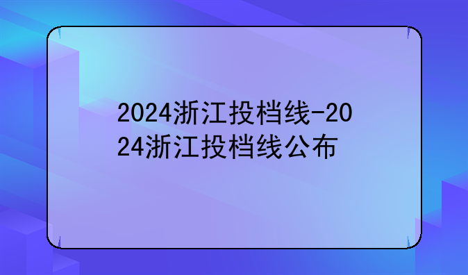 2024浙江投档线-2024浙江投档线公布