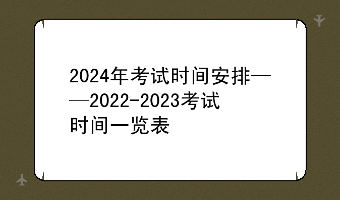 2024年考试时间安排——2022-2023考试时间一览表
