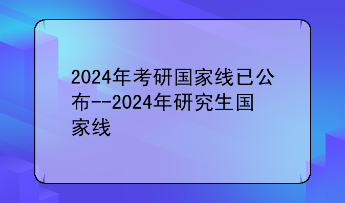 2024年考研国家线已公布--2024年研究生国家线