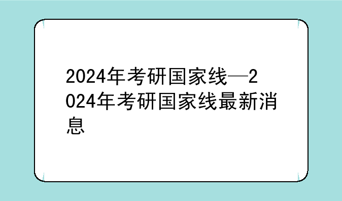 2024年考研国家线—2024年考研国家线最新消息
