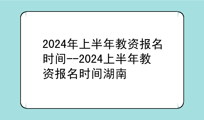 2024年上半年教资报名时间--2024上半年教资报名时间湖南