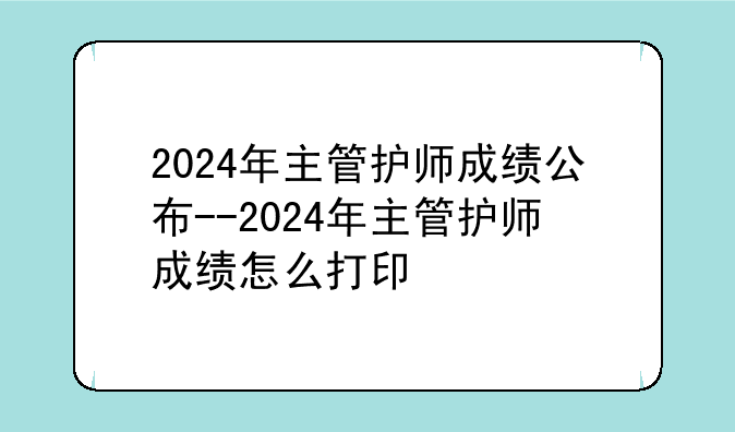 2024年主管护师成绩公布--2024年主管护师成绩怎么打印
