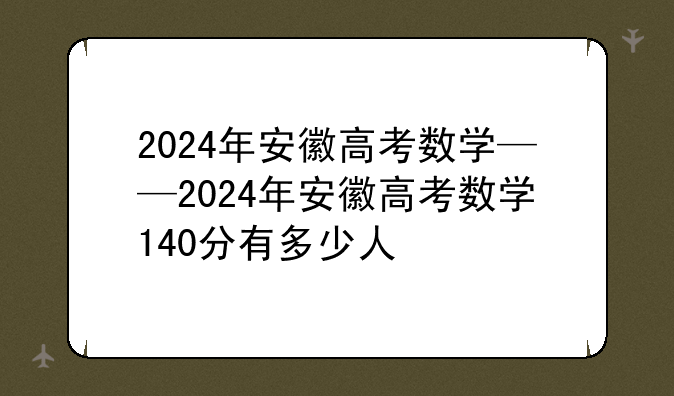 2024年安徽高考数学——2024年安徽高考数学140分有多少人