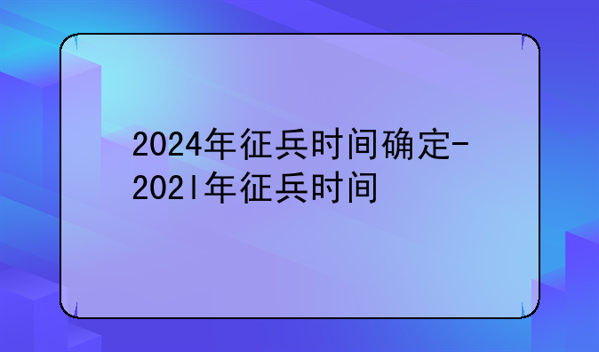 2024年征兵时间确定-202l年征兵时间