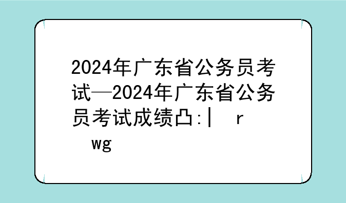 2024年广东省公务员考试—2024年广东省公务员考试成绩出来了吗