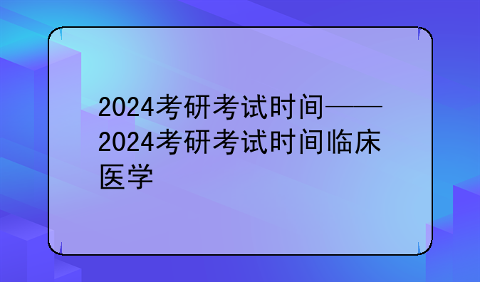 2024考研考试时间——2024考研考试时间临床医学