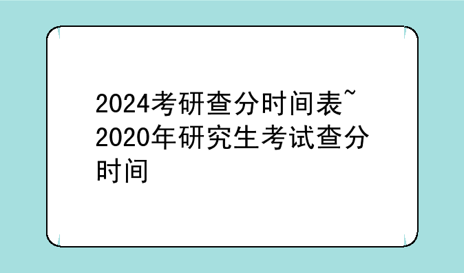 2024考研查分时间表~2020年研究生考试查分时间