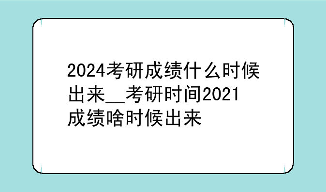 2024考研成绩什么时候出来__考研时间2021成绩啥时候出来