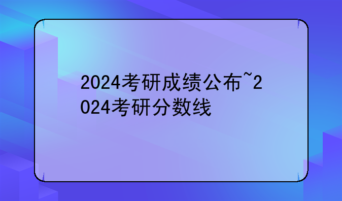 2024考研成绩公布~2024考研分数线