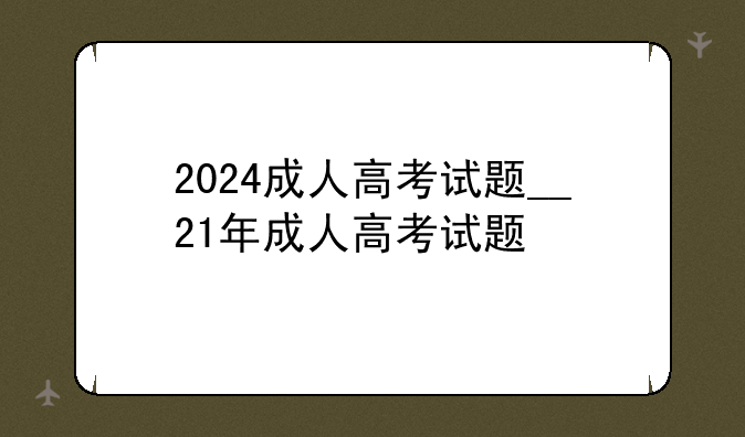 2024成人高考试题__21年成人高考试题