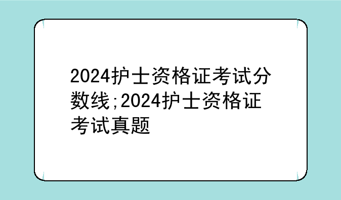 2024护士资格证考试分数线;2024护士资格证考试真题