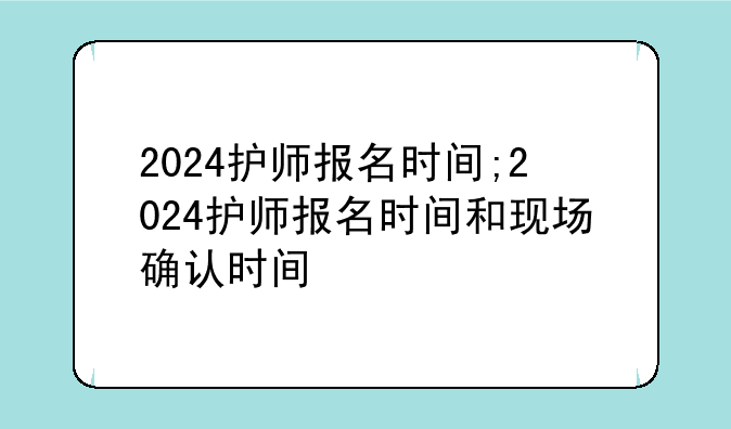 2024护师报名时间;2024护师报名时间和现场确认时间