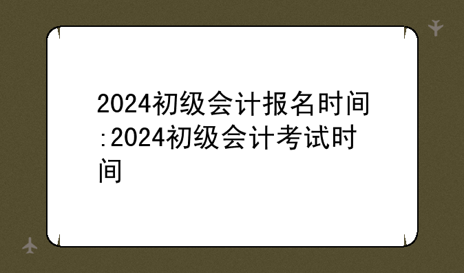 2024初级会计报名时间:2024初级会计考试时间