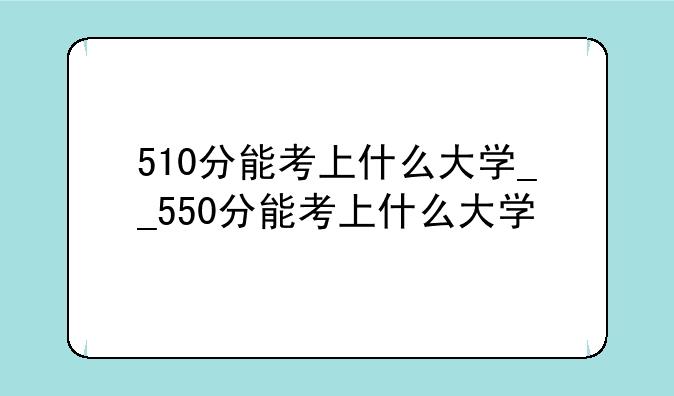 510分能考上什么大学__550分能考上什么大学