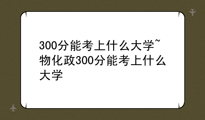 300分能考上什么大学~物化政300分能考上什么大学