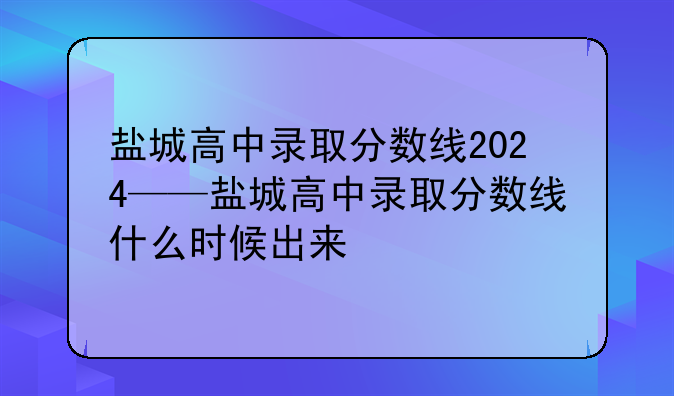 盐城高中录取分数线2024——盐城高中录取分数线什么时候出来