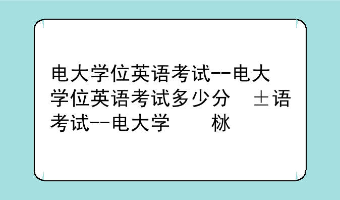 电大学位英语考试--电大学位英语考试多少分及格